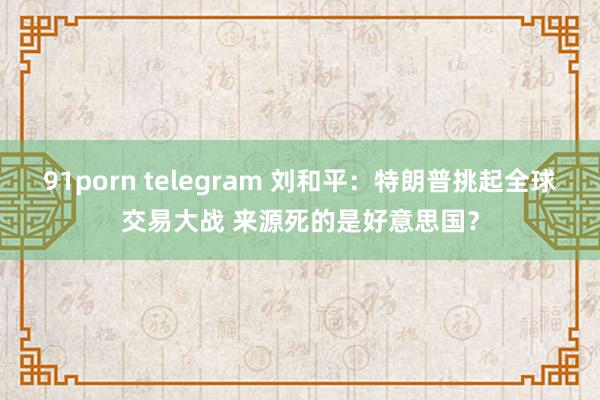 91porn telegram 刘和平：特朗普挑起全球交易大战 来源死的是好意思国？